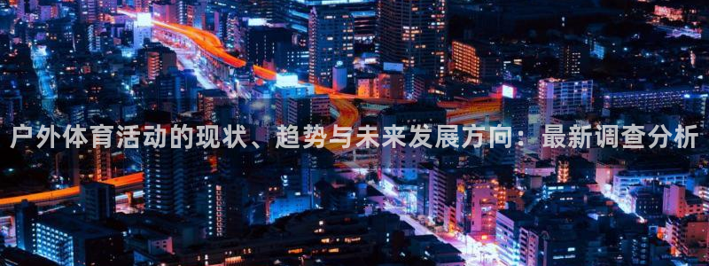 xc体育app官方网站：户外体育活动的现状、趋势与未来发展方向：最新调查分析